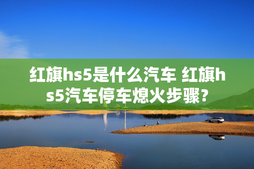 红旗hs5是什么汽车 红旗hs5汽车停车熄火步骤？