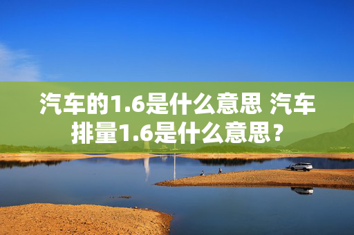 汽车的1.6是什么意思 汽车排量1.6是什么意思？