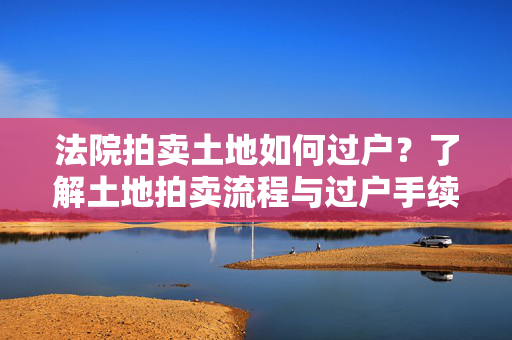 法院拍卖土地如何过户？了解土地拍卖流程与过户手续