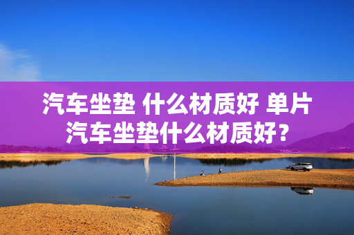 汽车坐垫 什么材质好 单片汽车坐垫什么材质好？