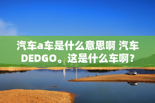 汽车a车是什么意思啊 汽车DEDGO。这是什么车啊？