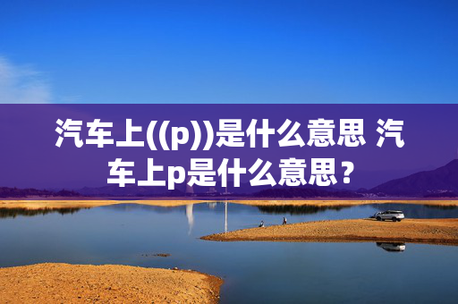 汽车上((p))是什么意思 汽车上p是什么意思？