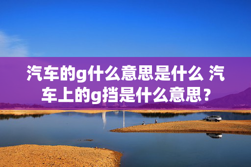 汽车的g什么意思是什么 汽车上的g挡是什么意思？