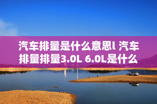 汽车排量是什么意思l 汽车排量排量3.0L 6.0L是什么意思？