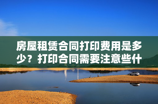 房屋租赁合同打印费用是多少？打印合同需要注意些什么？