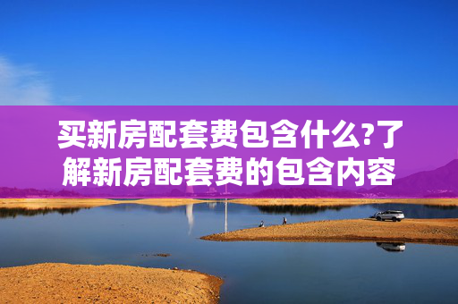 买新房配套费包含什么?了解新房配套费的包含内容