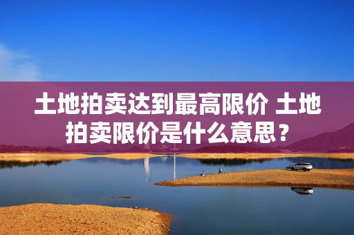 土地拍卖达到最高限价 土地拍卖限价是什么意思？