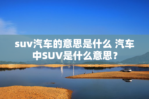 suv汽车的意思是什么 汽车中SUV是什么意思？