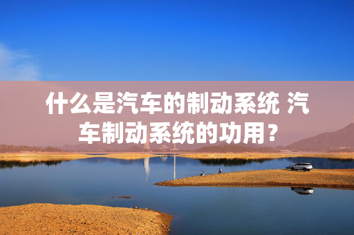 什么是汽车的制动系统 汽车制动系统的功用？