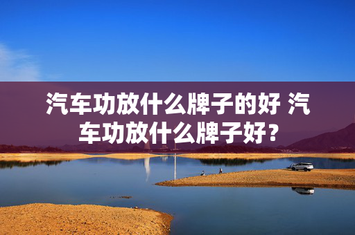 汽车功放什么牌子的好 汽车功放什么牌子好？