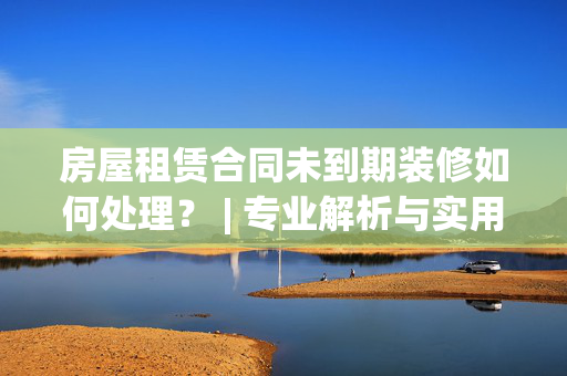 房屋租赁合同未到期装修如何处理？ | 专业解析与实用建议