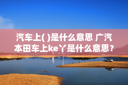 汽车上( )是什么意思 广汽本田车上ke丫是什么意思？