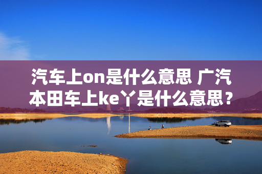 汽车上on是什么意思 广汽本田车上ke丫是什么意思？