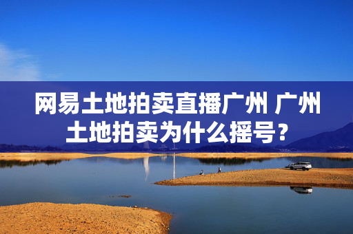 网易土地拍卖直播广州 广州土地拍卖为什么摇号？