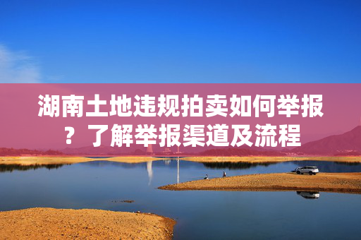 湖南土地违规拍卖如何举报？了解举报渠道及流程