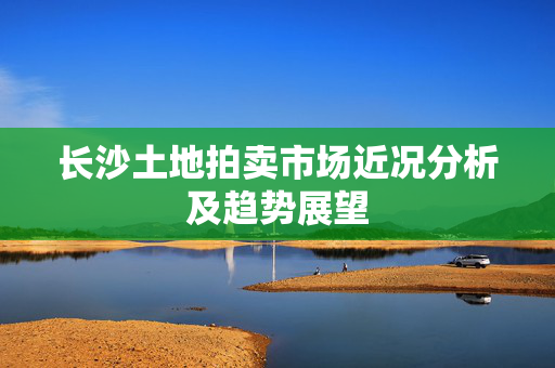 长沙土地拍卖市场近况分析及趋势展望