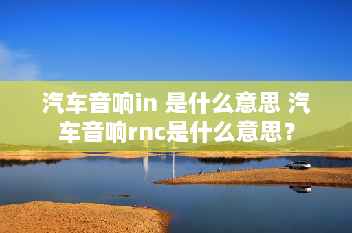 汽车音响in 是什么意思 汽车音响rnc是什么意思？