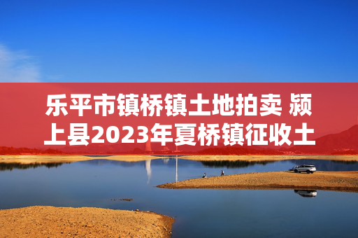 乐平市镇桥镇土地拍卖 颍上县2023年夏桥镇征收土地范围？