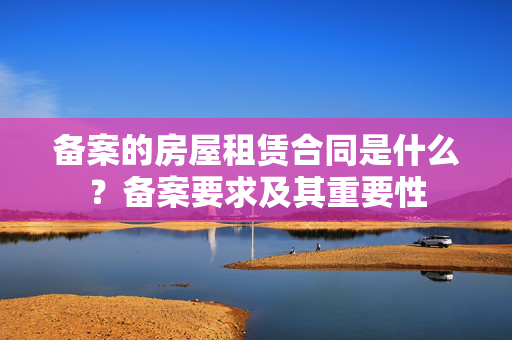 备案的房屋租赁合同是什么？备案要求及其重要性