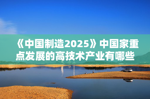 《中国制造2025》中国家重点发展的高技术产业有哪些