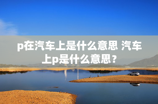 p在汽车上是什么意思 汽车上p是什么意思？