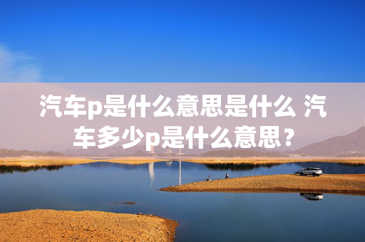 汽车p是什么意思是什么 汽车多少p是什么意思？