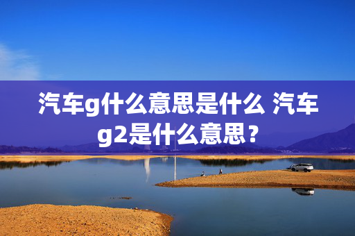 汽车g什么意思是什么 汽车g2是什么意思？