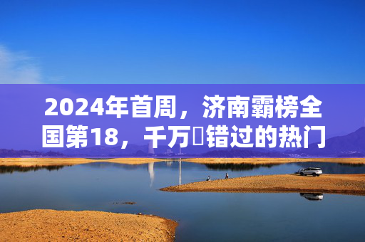 2024年首周，济南霸榜全国第18，千万別错过的热门旅游胜地！