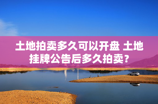 土地拍卖多久可以开盘 土地挂牌公告后多久拍卖？