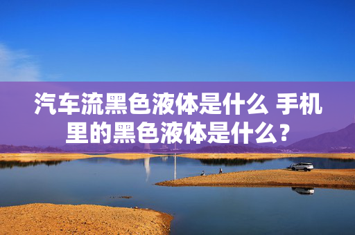 汽车流黑色液体是什么 手机里的黑色液体是什么？