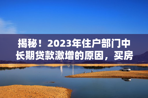 揭秘！2023年住户部门中长期贷款激增的原因，买房机会有多难得？