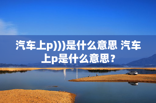 汽车上p)))是什么意思 汽车上p是什么意思？