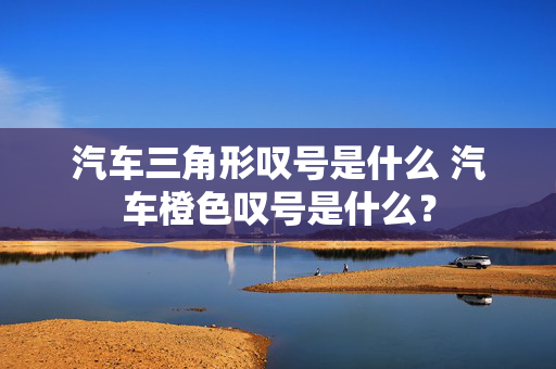 汽车三角形叹号是什么 汽车橙色叹号是什么？