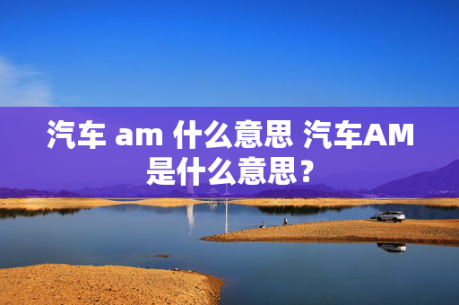 汽车 am 什么意思 汽车AM是什么意思？