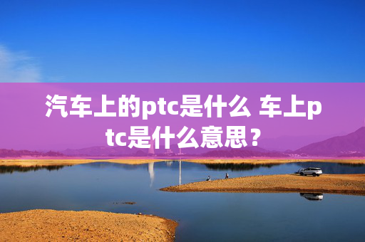 汽车上的ptc是什么 车上ptc是什么意思？