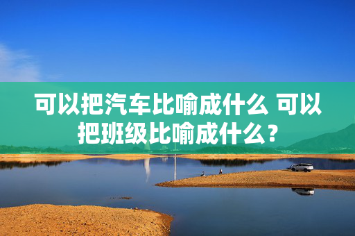 可以把汽车比喻成什么 可以把班级比喻成什么？