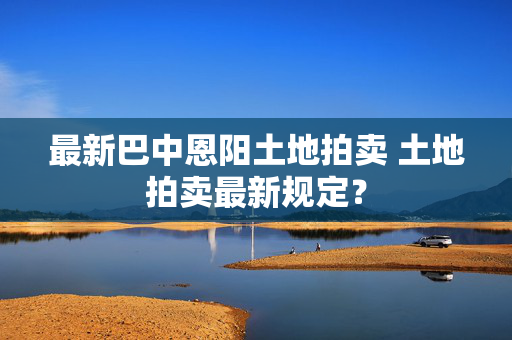 最新巴中恩阳土地拍卖 土地拍卖最新规定？