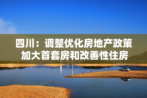 四川：调整优化房地产政策 加大首套房和改善性住房政策支持力度