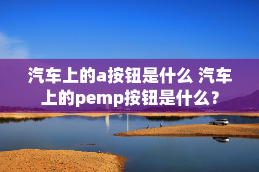 汽车上的a按钮是什么 汽车上的pemp按钮是什么？