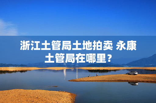 浙江土管局土地拍卖 永康土管局在哪里？