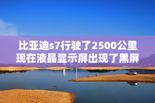 比亚迪s7行驶了2500公里现在液晶显示屏出现了黑屏是正常吗?