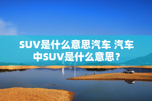 SUV是什么意思汽车 汽车中SUV是什么意思？