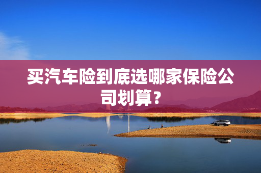 买汽车险到底选哪家保险公司划算？