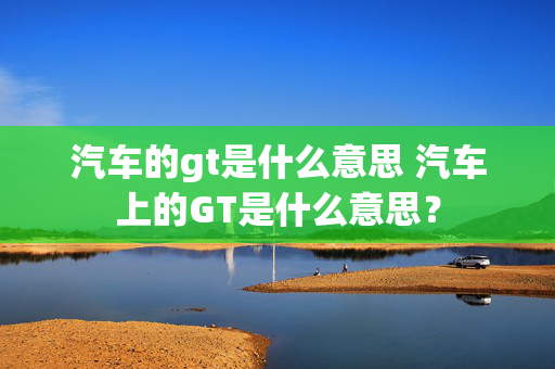 汽车的gt是什么意思 汽车上的GT是什么意思？