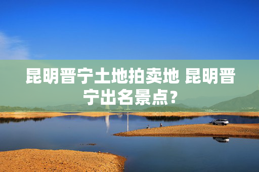 昆明晋宁土地拍卖地 昆明晋宁出名景点？