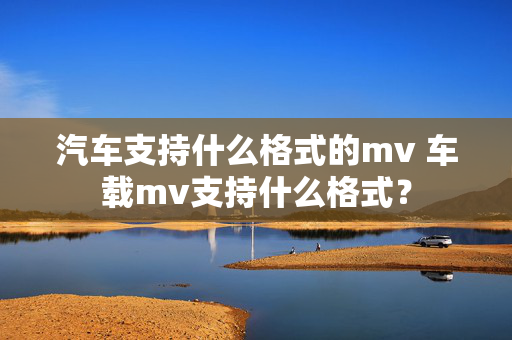 汽车支持什么格式的mv 车载mv支持什么格式？