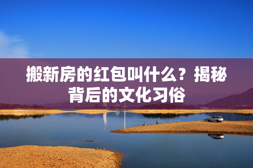 搬新房的红包叫什么？揭秘背后的文化习俗