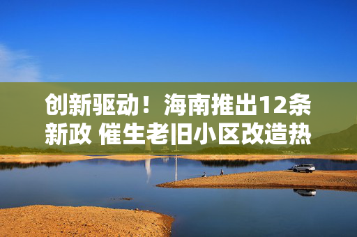 创新驱动！海南推出12条新政 催生老旧小区改造热潮