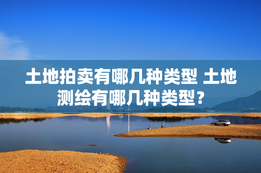 土地拍卖有哪几种类型 土地测绘有哪几种类型？