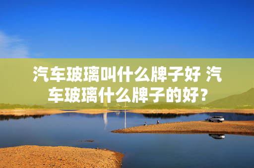 汽车玻璃叫什么牌子好 汽车玻璃什么牌子的好？